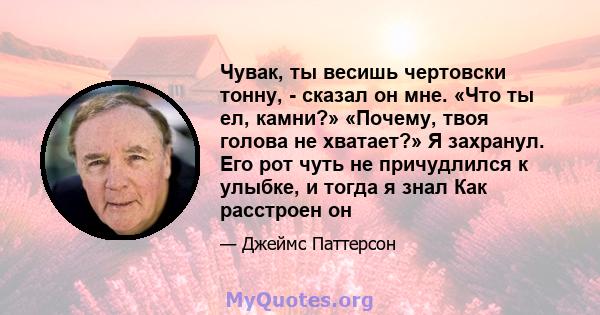 Чувак, ты весишь чертовски тонну, - сказал он мне. «Что ты ел, камни?» «Почему, твоя голова не хватает?» Я захранул. Его рот чуть не причудлился к улыбке, и тогда я знал Как расстроен он