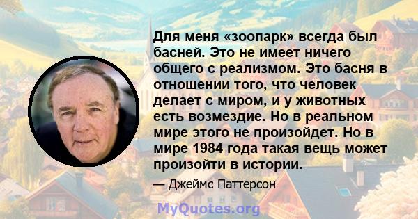 Для меня «зоопарк» всегда был басней. Это не имеет ничего общего с реализмом. Это басня в отношении того, что человек делает с миром, и у животных есть возмездие. Но в реальном мире этого не произойдет. Но в мире 1984