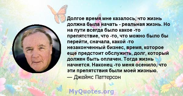 Долгое время мне казалось, что жизнь должна была начать - реальная жизнь. Но на пути всегда было какое -то препятствие, что -то, что можно было бы перейти, сначала, какой -то незаконченный бизнес, время, которое еще