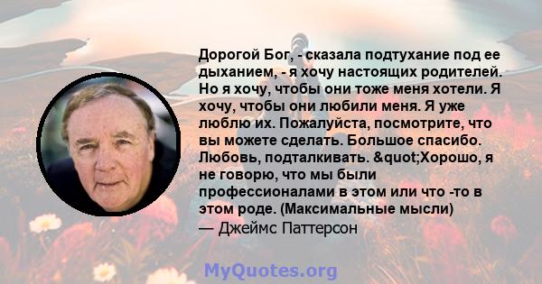 Дорогой Бог, - сказала подтухание под ее дыханием, - я хочу настоящих родителей. Но я хочу, чтобы они тоже меня хотели. Я хочу, чтобы они любили меня. Я уже люблю их. Пожалуйста, посмотрите, что вы можете сделать.