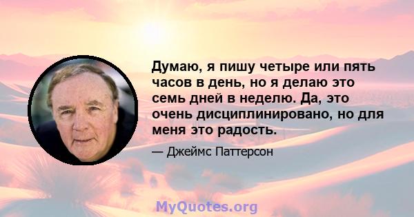 Думаю, я пишу четыре или пять часов в день, но я делаю это семь дней в неделю. Да, это очень дисциплинировано, но для меня это радость.