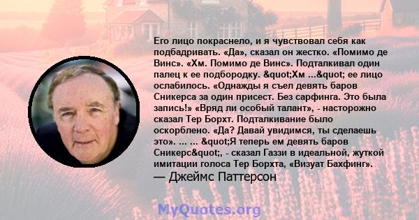 Его лицо покраснело, и я чувствовал себя как подбадривать. «Да», сказал он жестко. «Помимо де Винс». «Хм. Помимо де Винс». Подталкивал один палец к ее подбородку. "Хм ..." ее лицо ослабилось. «Однажды я съел