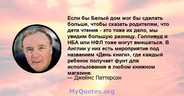 Если бы Белый дом мог бы сделать больше, чтобы сказать родителям, что дети чтения - это тоже их дело, мы увидим большую разницу. Голливуд и НБА или НФЛ тоже могут вмешаться. В Англии у них есть мероприятие под названием 