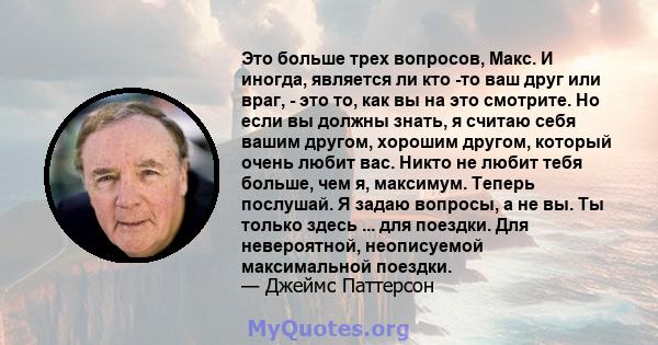 Это больше трех вопросов, Макс. И иногда, является ли кто -то ваш друг или враг, - это то, как вы на это смотрите. Но если вы должны знать, я считаю себя вашим другом, хорошим другом, который очень любит вас. Никто не