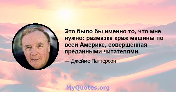 Это было бы именно то, что мне нужно: размазка краж машины по всей Америке, совершенная преданными читателями.