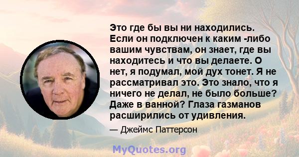 Это где бы вы ни находились. Если он подключен к каким -либо вашим чувствам, он знает, где вы находитесь и что вы делаете. О нет, я подумал, мой дух тонет. Я не рассматривал это. Это знало, что я ничего не делал, не