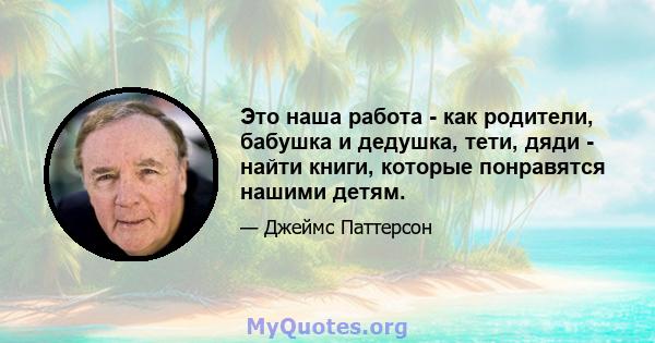 Это наша работа - как родители, бабушка и дедушка, тети, дяди - найти книги, которые понравятся нашими детям.