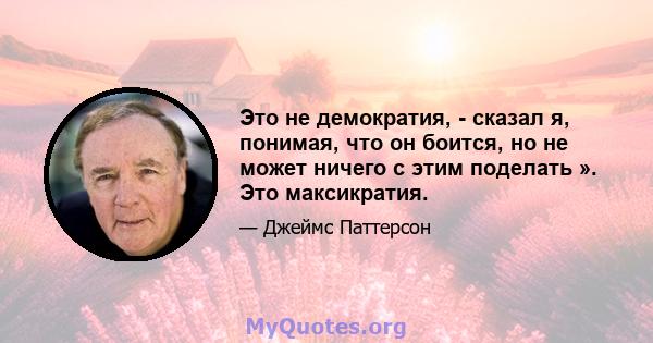 Это не демократия, - сказал я, понимая, что он боится, но не может ничего с этим поделать ». Это максикратия.