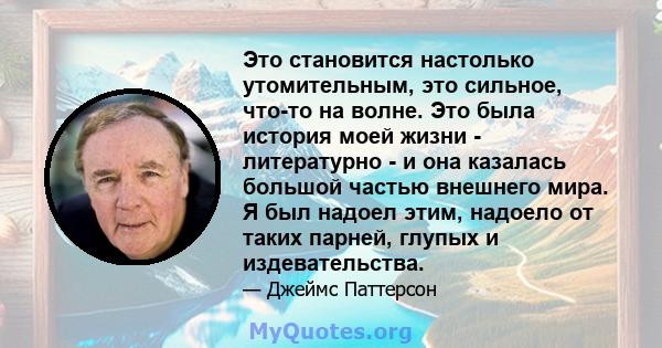 Это становится настолько утомительным, это сильное, что-то на волне. Это была история моей жизни - литературно - и она казалась большой частью внешнего мира. Я был надоел этим, надоело от таких парней, глупых и