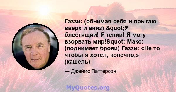 Газзи: (обнимая себя и прыгаю вверх и вниз) "Я блестящий! Я гений! Я могу взорвать мир!" Макс: (поднимает брови) Газзи: «Не то чтобы я хотел, конечно,» (кашель)