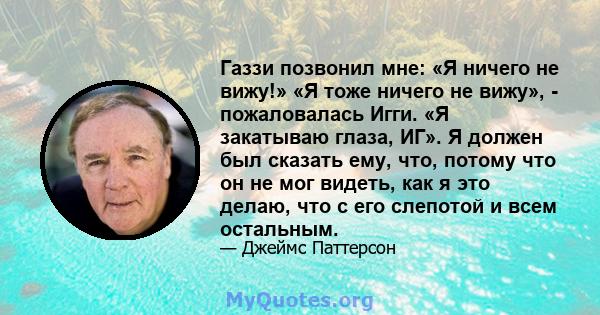 Газзи позвонил мне: «Я ничего не вижу!» «Я тоже ничего не вижу», - пожаловалась Игги. «Я закатываю глаза, ИГ». Я должен был сказать ему, что, потому что он не мог видеть, как я это делаю, что с его слепотой и всем