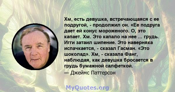 Хм, есть девушка, встречающаяся с ее подругой, - продолжил он. «Ее подруга дает ей конус мороженого. О, это капает. Хм. Это капало на нее ... грудь. Игги затаил шипение. Это наверняка испачкается, - сказал Гасман. «Это