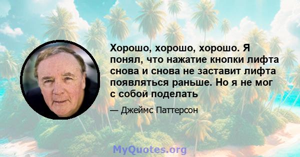 Хорошо, хорошо, хорошо. Я понял, что нажатие кнопки лифта снова и снова не заставит лифта появляться раньше. Но я не мог с собой поделать