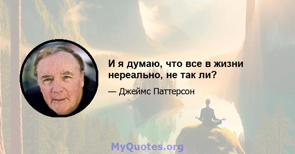 И я думаю, что все в жизни нереально, не так ли?