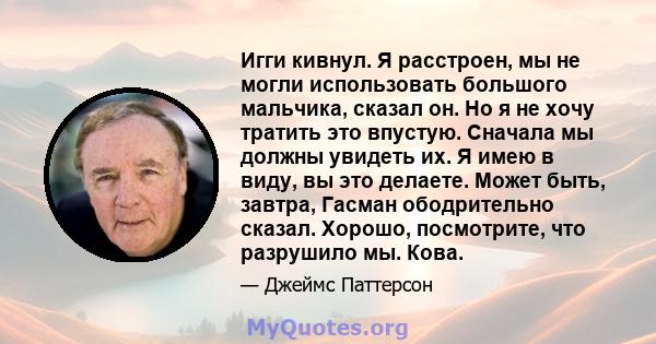 Игги кивнул. Я расстроен, мы не могли использовать большого мальчика, сказал он. Но я не хочу тратить это впустую. Сначала мы должны увидеть их. Я имею в виду, вы это делаете. Может быть, завтра, Гасман ободрительно