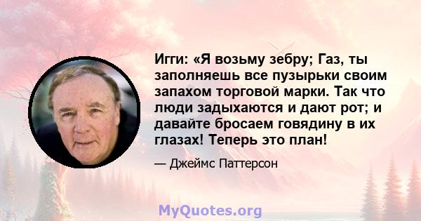 Игги: «Я возьму зебру; Газ, ты заполняешь все пузырьки своим запахом торговой марки. Так что люди задыхаются и дают рот; и давайте бросаем говядину в их глазах! Теперь это план!