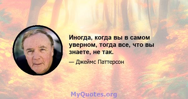 Иногда, когда вы в самом уверном, тогда все, что вы знаете, не так.