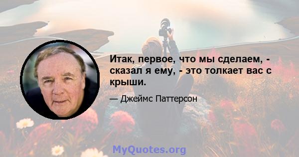 Итак, первое, что мы сделаем, - сказал я ему, - это толкает вас с крыши.