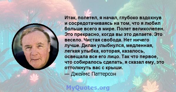 Итак, полетел, я начал, глубоко вздохнув и сосредотачиваясь на том, что я любил больше всего в мире. Полет великолепен. Это прекрасно, когда вы это делаете. Это весело. Чистая свобода. Нет ничего лучше. Дилан улыбнулся, 