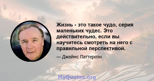 Жизнь - это такое чудо, серия маленьких чудес. Это действительно, если вы научитесь смотреть на него с правильной перспективой.