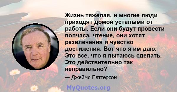 Жизнь тяжелая, и многие люди приходят домой усталыми от работы. Если они будут провести полчаса, чтение, они хотят развлечения и чувство достижения. Вот что я им даю. Это все, что я пытаюсь сделать. Это действительно