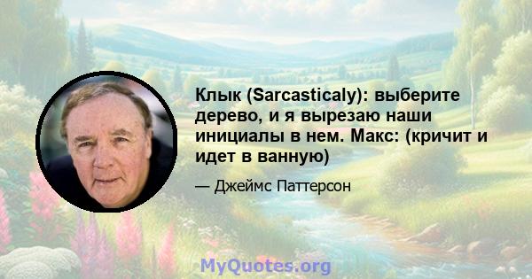 Клык (Sarcasticaly): выберите дерево, и я вырезаю наши инициалы в нем. Макс: (кричит и идет в ванную)