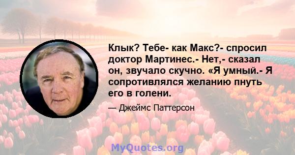 Клык? Тебе- как Макс?- спросил доктор Мартинес.- Нет,- сказал он, звучало скучно. «Я умный.- Я сопротивлялся желанию пнуть его в голени.