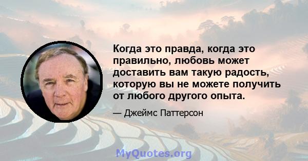 Когда это правда, когда это правильно, любовь может доставить вам такую ​​радость, которую вы не можете получить от любого другого опыта.