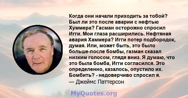 Когда они начали приходить за тобой? Был ли это после аварии с нефтью Хуммера? Гасман осторожно спросил Игги. Мои глаза расширились. Нефтяная авария Хаммера? Игги потер подбородок, думая. Или, может быть, это было