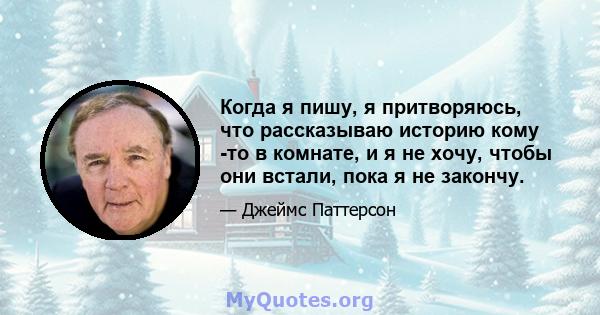 Когда я пишу, я притворяюсь, что рассказываю историю кому -то в комнате, и я не хочу, чтобы они встали, пока я не закончу.