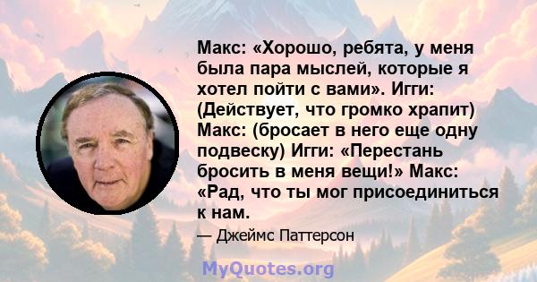 Макс: «Хорошо, ребята, у меня была пара мыслей, которые я хотел пойти с вами». Игги: (Действует, что громко храпит) Макс: (бросает в него еще одну подвеску) Игги: «Перестань бросить в меня вещи!» Макс: «Рад, что ты мог