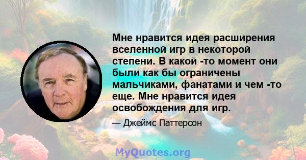 Мне нравится идея расширения вселенной игр в некоторой степени. В какой -то момент они были как бы ограничены мальчиками, фанатами и чем -то еще. Мне нравится идея освобождения для игр.