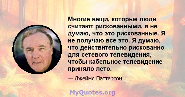 Многие вещи, которые люди считают рискованными, я не думаю, что это рискованные. Я не получаю все это. Я думаю, что действительно рискованно для сетевого телевидения, чтобы кабельное телевидение приняло лето.