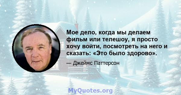 Мое дело, когда мы делаем фильм или телешоу, я просто хочу войти, посмотреть на него и сказать: «Это было здорово».