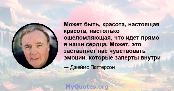 Может быть, красота, настоящая красота, настолько ошеломляющая, что идет прямо в наши сердца. Может, это заставляет нас чувствовать эмоции, которые заперты внутри