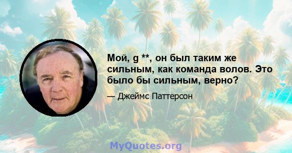 Мой, g **, он был таким же сильным, как команда волов. Это было бы сильным, верно?