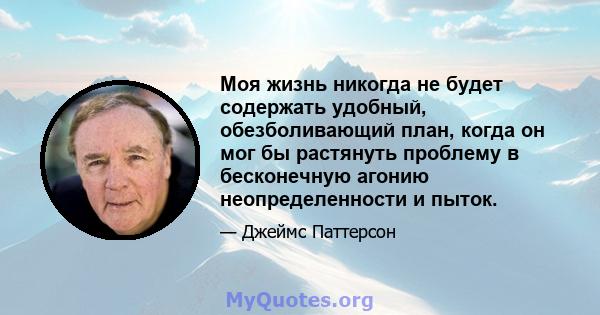 Моя жизнь никогда не будет содержать удобный, обезболивающий план, когда он мог бы растянуть проблему в бесконечную агонию неопределенности и пыток.