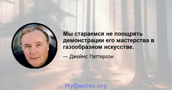 Мы стараемся не поощрять демонстрации его мастерства в газообразном искусстве.