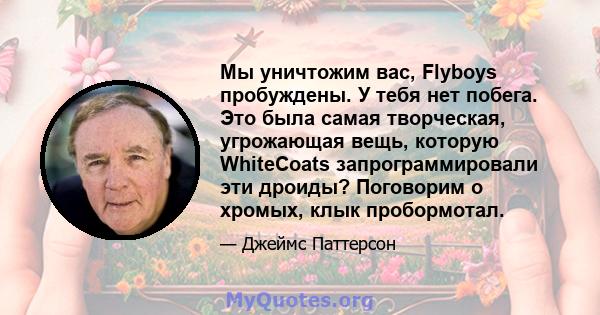 Мы уничтожим вас, Flyboys пробуждены. У тебя нет побега. Это была самая творческая, угрожающая вещь, которую WhiteCoats запрограммировали эти дроиды? Поговорим о хромых, клык пробормотал.