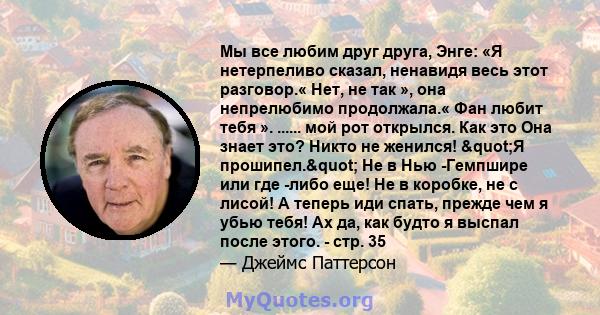 Мы все любим друг друга, Энге: «Я нетерпеливо сказал, ненавидя весь этот разговор.« Нет, не так », она непрелюбимо продолжала.« Фан любит тебя ». ...... мой рот открылся. Как это Она знает это? Никто не женился! "Я 