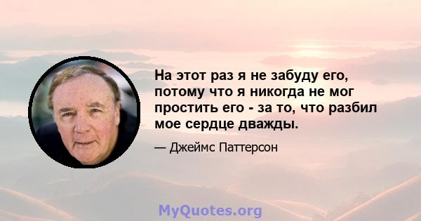 На этот раз я не забуду его, потому что я никогда не мог простить его - за то, что разбил мое сердце дважды.