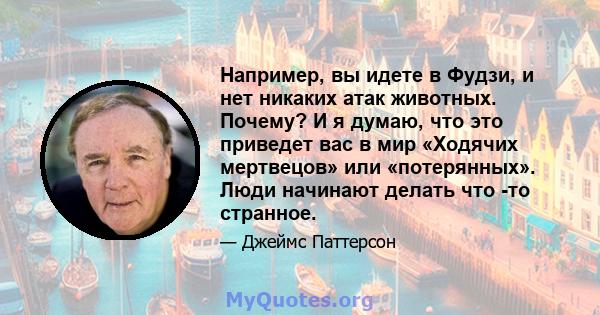 Например, вы идете в Фудзи, и нет никаких атак животных. Почему? И я думаю, что это приведет вас в мир «Ходячих мертвецов» или «потерянных». Люди начинают делать что -то странное.