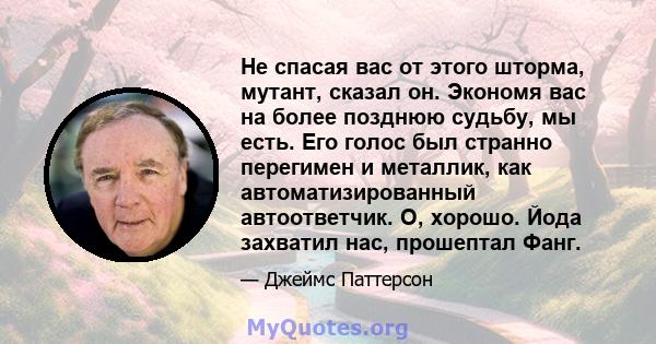 Не спасая вас от этого шторма, мутант, сказал он. Экономя вас на более позднюю судьбу, мы есть. Его голос был странно перегимен и металлик, как автоматизированный автоответчик. О, хорошо. Йода захватил нас, прошептал