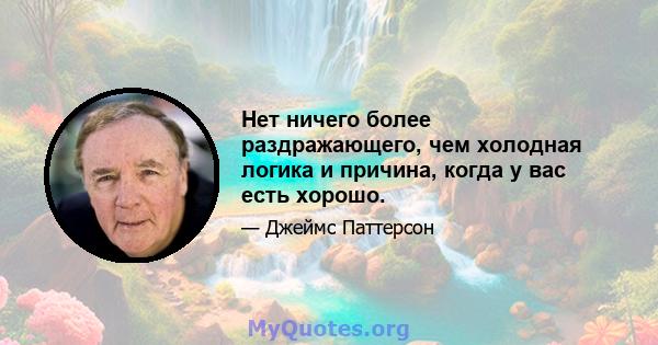 Нет ничего более раздражающего, чем холодная логика и причина, когда у вас есть хорошо.