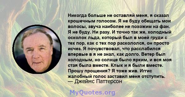 Никогда больше не оставляй меня, я сказал крошечным голосом. Я не буду обещать мои волосы, звуча наиболее не похожим на фан. Я не буду. Ни разу. И точно так же, холодный осколок льда, который был в моей груди с тех пор, 