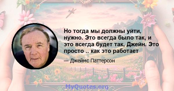 Но тогда мы должны уйти, нужно. Это всегда было так, и это всегда будет так, Джейн. Это просто .. как это работает