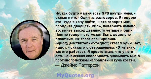 Ну, как будто у меня есть GPS внутри меня, - сказал я им. - Один из разговоров. Я говорю это, куда я хочу пойти, и это говорит мне, пройдите двадцать миль, поверните налево, возьмите выход девяносто четыре и один.