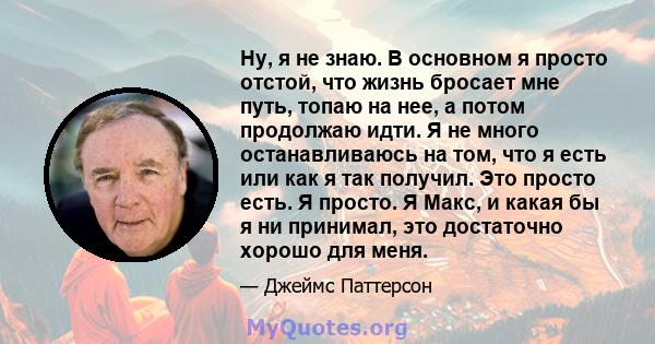 Ну, я не знаю. В основном я просто отстой, что жизнь бросает мне путь, топаю на нее, а потом продолжаю идти. Я не много останавливаюсь на том, что я есть или как я так получил. Это просто есть. Я просто. Я Макс, и какая 