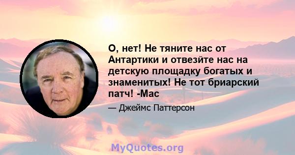 О, нет! Не тяните нас от Антартики и отвезйте нас на детскую площадку богатых и знаменитых! Не тот бриарский патч! -Мас