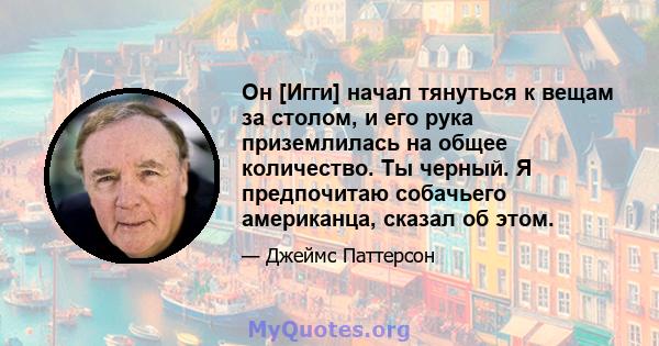 Он [Игги] начал тянуться к вещам за столом, и его рука приземлилась на общее количество. Ты черный. Я предпочитаю собачьего американца, сказал об этом.